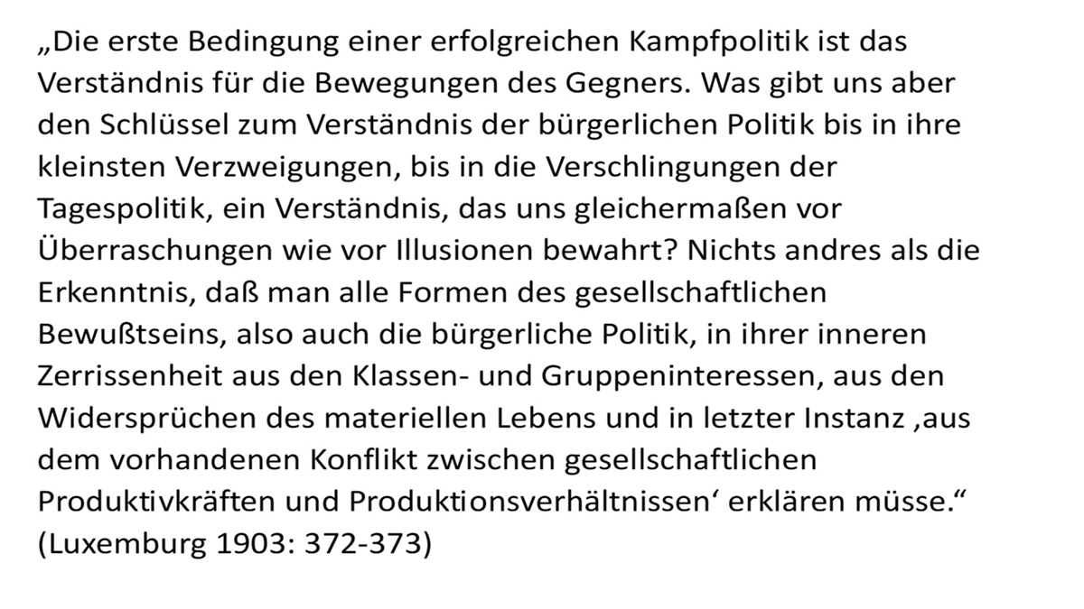 „Die erste Bedingung einer erfolgreichen Kampfpolitik ist das Verständnis für die Bewegungen des Gegners. Was gibt uns aber den Schlüssel zum Verständnis der bürgerlichen Politik bis in ihre kleinsten Verzweigungen, bis in die Verschlingungen der Tagespolitik, ein Verständnis, das uns gleichermaßen vor Überraschungen wie vor Illusionen bewahrt? Nichts andres als die Erkenntnis, daß man alle Formen des gesellschaftlichen Bewußtseins, also auch die bürgerliche Politik, in ihrer inneren Zerrissenheit aus den Klassen- und Gruppeninteressen, aus den Widersprüchen des materiellen Lebens und in letzter 1 nstanz ,aus dem vorhandenen Konflikt zwischen gesellschaftlichen Produktivkräften und Produktionsverhältnissen' erklären müsse." (Luxemburg 1903: 372-373)