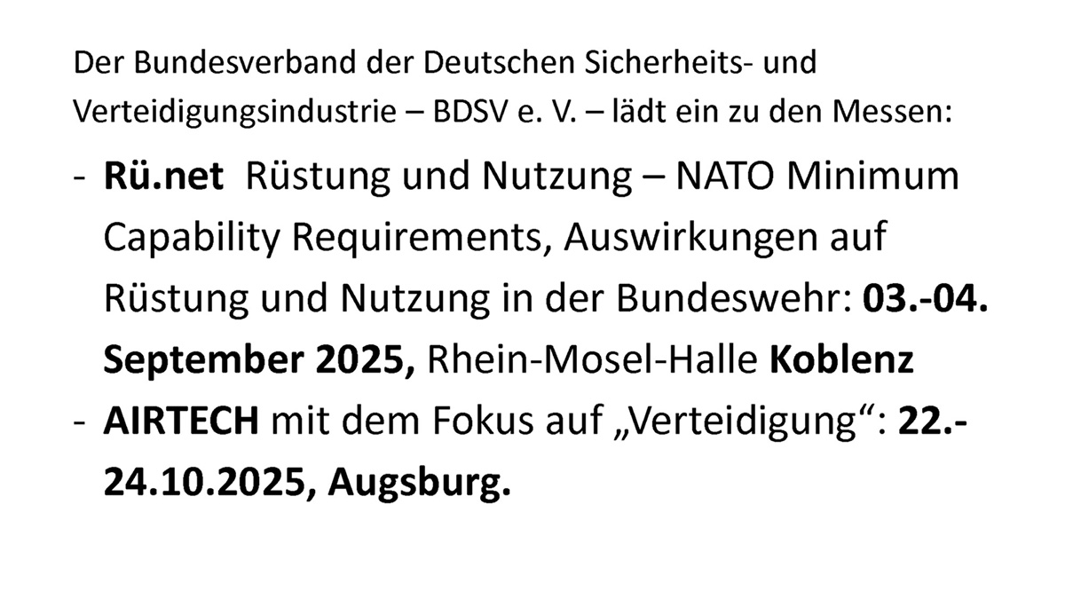 Der Bundesverband der Deutschen Sicherheits- und Verteidigungsindustrie - BDSV e. V. - lädt ein zu den Messen: - Rü.net Rüstung und Nutzung - NATO Minimum Capability Requirements, Auswirkungen auf Rüstung und Nutzung in der Bundeswehr: 3. bis 4. September 2025, Rhein-Mosel-Halle Koblenz - AIRTECH mit dem Fokus auf „Verteidigung": 22. bis 24.10.2025, Augsburg.